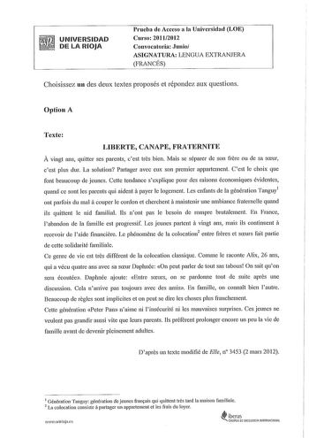 UNIVERSIDAD DE LA RIOJA Prueba de Acceso a la Universidad LOE Curso 20112012 Convocatoria Junio ASIGNATURA LENGUA EXTRANJERA FRANCÉS Choisissez un des deux textes proposés et répondez aux questions Option A Tcxte LIBERTE CANAPE FRATERNITE A vingt ans quitter ses parents cest tres bien Mais se séparer de son frerc ou de sa sceur cest plus dur La solution Partager avec eux son premier appartement Cest le choix que font beaucoup de jeunes Cette tendance sexplique pour des raisons économiques évide…