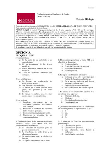 20131  lliJ  s M UNIVERSIDAD DE CASTILLA LA MANCHA Pruebas de Acceso a Enseñanzas de Grado Curso 201213 Materia Biología Esta prueba está estructurada en DOS OPCIONES A y B DEBERÁ ELEGIR UNA DE ELLAS COMPLETA Cada una está organizada de la siguiente forma PRIMER BLOQUE 3 puntos 14 preguntas de tipo test dos de estas preguntas n 13 y 14 son de reserva pero deben ser contestadas igualmente En cada pregunta sólo una de las cuatro opciones es correcta El valor es de 025 puntos por cada respuesta co…