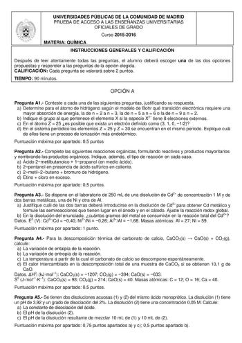 UNIVERSIDADES PÚBLICAS DE LA COMUNIDAD DE MADRID PRUEBA DE ACCESO A LAS ENSEÑANZAS UNIVERSITARIAS OFICIALES DE GRADO Curso 20152016 MATERIA QUÍMICA INSTRUCCIONES GENERALES Y CALIFICACIÓN Después de leer atentamente todas las preguntas el alumno deberá escoger una de las dos opciones propuestas y responder a las preguntas de la opción elegida CALIFICACIÓN Cada pregunta se valorará sobre 2 puntos TIEMPO 90 minutos OPCIÓN A Pregunta A1 Conteste a cada una de las siguientes preguntas justificando s…