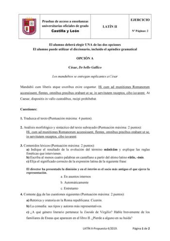 Pruebas de acceso a enseñanzas universitarias oficiales de grado Castilla y León LATÍN II EJERCICIO N Páginas 2 El alumno deberá elegir UNA de las dos opciones El alumno puede utilizar el diccionario incluido el apéndice gramatical OPCIÓN A César De bello Gallico Los mandubios se entregan suplicantes a César Mandubii cum liberis atque uxoribus exire coguntur Hi cum ad munitiones Romanorum accessissent flentes omnibus precibus orabant ut se in servitutem receptos cibo iuvarent At Caesar disposit…