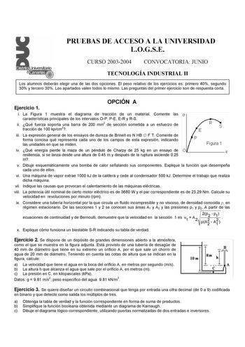 PRUEBAS DE ACCESO A LA UNIVERSIDAD LOGSE CURSO 20032004 CONVOCATORIA JUNIO TECNOLOGÍA INDUSTRIAL II Los alumnos deberán elegir una de las dos opciones El peso relativo de los ejercicios es primero 40 segundo 30 y tercero 30 Los apartados valen todos lo mismo Las preguntas del primer ejercicio son de respuesta corta Ejercicio 1 OPCIÓN A i La Figura 1 muestra el diagrama de tracción de un material Comente las 0 características principales de los intervalos OP PE ER y RS ii Qué fuerza soporta una …