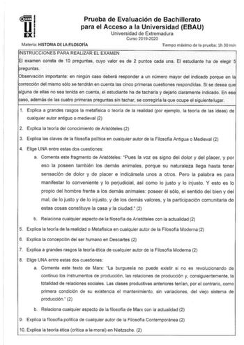 Prueba de Evaluación de Bachillerato para el Acceso a la Universidad EBAU Universidad de Extremadura Curso 20192020 Materia HISTORIA DE LA FILOSOFÍA Tiempo máximo de la prueba lh 30 min INSTRUCCIONES PARA REALIZAR EL EXAMEN El examen consta de 10 preguntas cuyo valor es de 2 puntos cada una El estudiante ha de elegir 5 preguntas Observación importante en ningún caso deberá responder a un número mayor del indicado porque en la corrección del mismo sólo se tendrán en cuenta las cinco primeras cue…