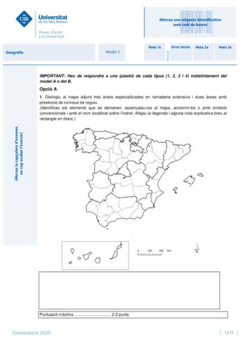 Aferrau la capalera dexamen un cop acabat lexercici Revisió Aferrau una etiqueta identificativa amb codi de barres Geografia Model 3 Nota 1a Error tcnic Nota 2a Nota 3a IMPORTANT Heu de respondre a una qestió de cada tipus 1 2 3 i 4 indistintament del model A o del B Opció A 1 Distingiu al mapa adjunt tres rees especialitzades en ramaderia extensiva i dues rees amb presncia de conreus de reguiu Identificau els elements que es demanen assenyalaulos al mapa acolorintlos o amb símbols convencional…