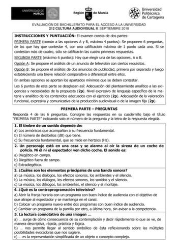 EVALUACIÓN DE BACHILLERATO PARA EL ACCESO A LA UNIVERSIDAD 212 CULTURA AUDIOVISUAL II SEPTIEMBRE 2018 INSTRUCCIONES Y PUNTUACIÓN El examen consta de dos partes PRIMERA PARTE común a las opciones A y B máximo 4 puntos Se proponen 6 preguntas de las que hay que contestar 4 con una calificación máxima de 1 punto cada una Si se contestan más de cuatro sólo se calificarán las cuatro primeras respuestas SEGUNDA PARTE máximo 6 puntos Hay que elegir una de las opciones A o B Opción A Se propone el anál…