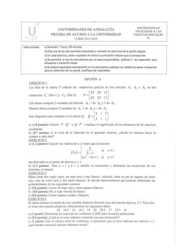 i     UNIVERSIDADES DE ANDALUCÍA PRUEBA DE ACCESO A LA UNIVERSIDAD CURSO 20 15201 6 MATEMÁTICAS APLICADAS A LAS CIENCIAS SOCIALES II Instrucciones a Duración 1 hora y 30 minutos b Elija una de las dos opciones propuestas y conteste los ejercicios de la opción elegida c En cada ejercicio parte o apartado se indica la puntuación máxima que le corresponde d Se permitirá el uso de calculadoras que no sean programables gráficas ni con capacidad para almacenar o transmitir datos e Si obtiene resultad…