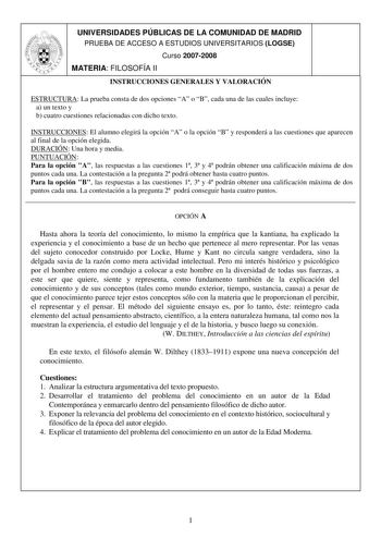 UNIVERSIDADES PÚBLICAS DE LA COMUNIDAD DE MADRID PRUEBA DE ACCESO A ESTUDIOS UNIVERSITARIOS LOGSE Curso 20072008 MATERIA FILOSOFÍA II INSTRUCCIONES GENERALES Y VALORACIÓN ESTRUCTURA La prueba consta de dos opciones A o B cada una de las cuales incluye a un texto y b cuatro cuestiones relacionadas con dicho texto INSTRUCCIONES El alumno elegirá la opción A o la opción B y responderá a las cuestiones que aparecen al final de la opción elegida DURACIÓN Una hora y media PUNTUACIÓN Para la opción A …