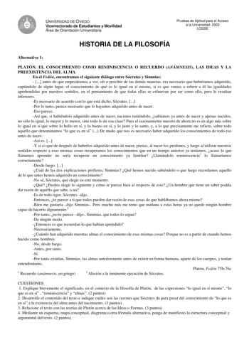 UNIVERSIDAD DE OVIEDO Vicerrectorado de Estudiantes y Movilidad Área de Orientación Universitaria Pruebas de Aptitud para el Acceso a la Universidad 2003 LOGSE HISTORIA DE LA FILOSOFÍA Alternativa 1 PLATÓN EL CONOCIMIENTO COMO REMINISCENCIA O RECUERDO ANÁMNESIS LAS IDEAS Y LA PREEXISTENCIA DEL ALMA En el Fedón encontramos el siguiente diálogo entre Sócrates y Simmias   antes de que empezáramos a ver oír o percibir de las demás maneras era necesario que hubiéramos adquirido captándolo de algún l…