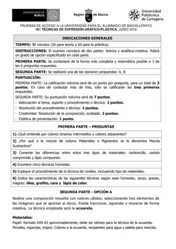 UNIVERSIDAD DE 1 MURCIA 1 Ih Región de Murcia Universidad Politécnica de Cartagena PRUEBAS DE ACCESO A LA UNIVERSIDAD PARA EL ALUMNADO DE BACHILLERATO 161 TÉCNICAS DE EXPRESIÓN GRÁFICOPLÁSTICA JUNIO 2016 INDICACIONES GENERALES TIEMPO 90 minutos 20 para teoría y 60 para la práctica INSTRUCCIONES El examen constará de dos partes teórica y analíticacreativa Habrá un grado de opción especificado en cada parte PRIMERA PARTE Se contestará de la forma más completa y sistemática posible a 3 de las 6 pr…