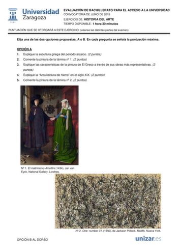 1111111 IJ1 fil 1S42 Universidad Zaragoza EVALUACIÓN DE BACHILLERATO PARA EL ACCESO A LA UNIVERSIDAD CONVOCATORIA DE JUNIO DE 2018 EJERCICIO DE HISTORIA DEL ARTE TIEMPO DISPONIBLE 1 hora 30 minutos PUNTUACIÓN QUE SE OTORGARÁ A ESTE EJERCICIO véanse las distintas partes del examen Elija una de las dos opciones propuestas A o B En cada pregunta se señala la puntuación máxima OPCIÓN A 1 Explique la escultura griega del periodo arcaico 2 puntos 2 Comente la pintura de la lámina n 1 2 puntos 3 Expli…