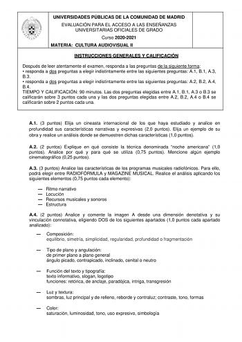 UNIVERSIDADES PÚBLICAS DE LA COMUNIDAD DE MADRID EVALUACIÓN PARA EL ACCESO A LAS ENSEÑANZAS UNIVERSITARIAS OFICIALES DE GRADO Curso 20202021 MATERIA CULTURA AUDIOVISUAL II INSTRUCCIONES GENERALES Y CALIFICACIÓN Después de leer atentamente el examen responda a las preguntas de la siguiente forma  responda a dos preguntas a elegir indistintamente entre las siguientes preguntas A1 B1 A3 B3  responda a dos preguntas a elegir indistintamente entre las siguientes preguntas A2 B2 A4 B4 TIEMPO Y CALIFI…