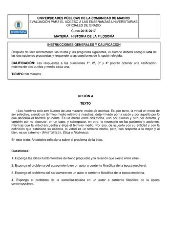 Hmllllt UNIVERSIDADES PÚBLICAS DE LA COMUNIDAD DE MADRID EVALUACIÓN PARA EL ACCESO A LAS ENSEÑANZAS UNIVERSITARIAS OFICIALES DE GRADO Curso 20162017 MATERIA HISTORIA DE LA FILOSOFÍA INSTRUCCIONES GENERALES Y CALIFICACIÓN Después de leer atentamente los textos y las preguntas siguientes el alumno deberá escoger una de las dos opciones propuestas y responder a las cuestiones de la opción elegida CALIFICACIÓN Las respuestas a las cuestiones 1 2 3 y 4 podrán obtener una calificación máxima de dos p…