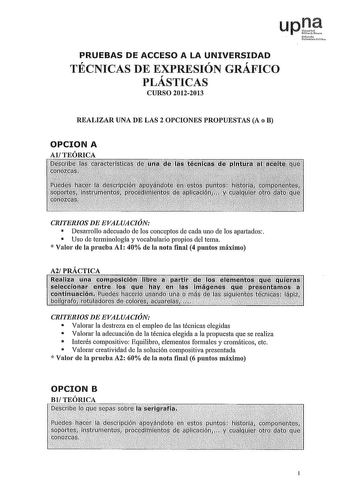 upJe fre Ufilbrll fN PRUEBAS DE ACCESO A LA UNIVERSIDAD TÉCNICAS DE EXPRESIÓN GRÁFICO PLASTICAS CURSO 20122013 REALIZAR UNA DE LAS 2 OPCIONES PROPUESTAS A o B OPCION A CRITERIOS DE EVALUACIÓN  Desarrollo adecuado de los conceptos de cada uno de los apartados  Uso de terminología y vocabulario propios del tema  Valor ele la prueba Al 40 ele la nota final 4 puntos máximo CRITERIOS DE EVALUACIÓN  Valorar la destreza en el empleo de las técnicas elegidas  Valorar la adecuación de la técnica elegida…