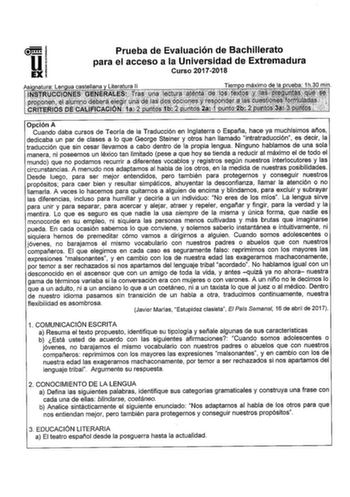 Prueba de Evaluación de Bachillerato para el acceso a la Universidad de Extremadura Curso 20172018 Opción A Cuando daba cursos de Teoría de la Traducción en Inglaterra o España hace ya muchísimos años dedicaba un par de clases a lo que George Steiner y otros han llamado intratraducción es decir la traducción que sin cesar llevamos a cabo dentro de la propia lengua Ninguno hablamos de una sola manera ni poseemos un léxico tan limitado pese a que hoy se tienda a reducir al máximo el de todo el mu…