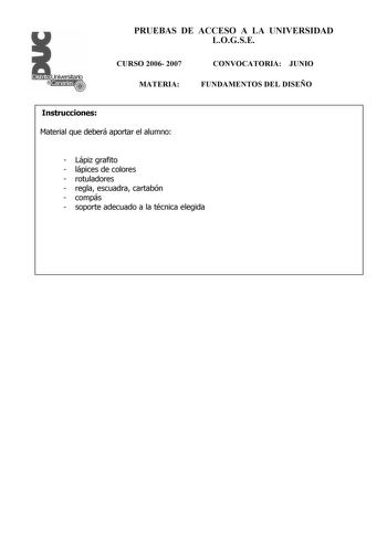 PRUEBAS DE ACCESO A LA UNIVERSIDAD LOGSE CURSO 2006 2007 MATERIA CONVOCATORIA JUNIO FUNDAMENTOS DEL DISEÑO Instrucciones Material que deberá aportar el alumno  Lápiz grafito  lápices de colores  rotuladores  regla escuadra cartabón  compás  soporte adecuado a la técnica elegida PRUEBAS DE ACCESO A LA UNIVERSIDAD LOGSE CURSO 2006 2007 MATERIA CONVOCATORIA JUNIO FUNDAMENTOS DEL DISEÑO Esquema de la prueba Primera Parte 3 opciones elegir una Segunda Parte opción única Primera Parte Opción A Realiz…