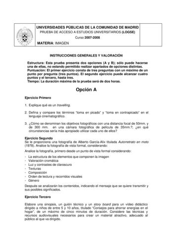 UNIVERSIDADES PÚBLICAS DE LA COMUNIDAD DE MADRID PRUEBA DE ACCESO A ESTUDIOS UNIVERSITARIOS LOGSE Curso 20072008 MATERIA IMAGEN INSTRUCCIONES GENERALES Y VALORACIÓN Estructura Esta prueba presenta dos opciones A y B sólo puede hacerse una de ellas no estando permitido realizar apartados de opciones distintas Puntuación El primer ejercicio consta de tres preguntas con un máximo de un punto por pregunta tres puntos El segundo ejercicio puede alcanzar cuatro puntos y el tercero hasta tres Tiempo L…