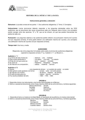 UNIVERSIDAD DE VEDO  Vicerrectorado de Estudiantes y Empleo PRUEBAS DE ACCESO A LA UNIVERSIDAD Curso 20102011 HISTORIA DE LA MÚSICA Y DE LA DANZA Instrucciones generales y valoración Estructura La prueba consta de tres partes 1 Dos audiciones obligatorias 2 Tema 3 Conceptos Instrucciones Losas alumnosas deberán responder a las preguntas planteadas sobre las DOS audiciones que se escucharán dos veces consecutivas cada una Después para el tema y los conceptos podrán escoger entre dos opciones A y…