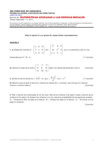 UNIVERSIDAD DE ZARAGOZA PRUEBA DE ACCESO A ESTUDIOS UNIVERSITARIOS JUNIO DE 2007 Ejercicio de MATEMÁTICAS APLICADAS A LAS CIENCIAS SOCIALES Tiempo disponible 1 h 30 m Se valorará el uso de vocabulario y la notación científica Los errores ortográficos el desorden la falta de limpieza en la presentación y la mala redacción podrán suponer una disminución hasta de un punto en la calificación salvo casos extremos PUNTUACIÓN QUE SE OTORGARÁ A ESTE EJERCICIO véanse las distintas partes del examen Elij…