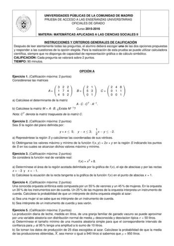 UNIVERSIDADES PÚBLICAS DE LA COMUNIDAD DE MADRID PRUEBA DE ACCESO A LAS ENSEÑANZAS UNIVERSITARIAS OFICIALES DE GRADO Curso 20152016 MATERIA MATEMÁTICAS APLICADAS A LAS CIENCIAS SOCIALES II INSTRUCCIONES Y CRITERIOS GENERALES DE CALIFICACIÓN Después de leer atentamente todas las preguntas el alumno deberá escoger una de las dos opciones propuestas y responder a las cuestiones de la opción elegida Para la realización de esta prueba se puede utilizar calculadora científica siempre que no disponga …