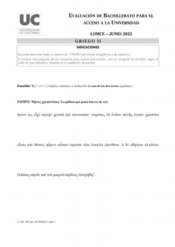 EVALUACIÓN DE BACHILLERATO PARA EL ACCESO A LA UNIVERSIDAD LOMCE  JUNIO 2022 GRIEGO II INDICACIONES Se podrá descontar hasta un máximo de 1 PUNTO por errores ortográficos o de expresión Si contesta más preguntas de las necesarias para realizar este examen solo se corregirán las primeras según el orden en que aparezcan resueltas en el cuadernillo de examen Cuestión 15 PUNTOS Análisis sintáctico y traducción de uno de los dos textos siguientes ESOPO   La gallina que ponía huevos de oro           …