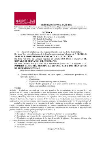 HISTORIA DE ESPAÑA PAEG 2016 Instrucciones previas Duración del ejercicio 1 hora y 30 minutos Elegir una de las dos opciones propuestas A o B La calificación global es de 0 a 10 puntos Por cada falta de ortografía se restará 01 puntos hasta 1 punto como máximo OPCIÓN A 1 Escriba usted cada hecho histórico con la fecha que corresponda 15 ptos 1665 Catastro del Marqués de la Ensenada 1704 Batalla de Trafalgar 1713 Aprobación de la Constitución de Cádiz 1749 Tratado de Utrecht 1805 Inicio del rein…