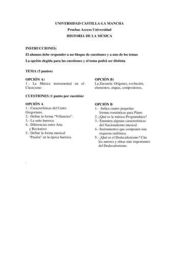 UNIVERSIDAD CASTILLALA MANCHA Pruebas Acceso Universidad HISTORIA DE LA MÚSICA INSTRUCCIONES El alumno debe responder a un bloque de cuestiones y a uno de los temas La opción elegida para las cuestiones y el tema podrá ser distinta TEMA 5 puntos OPCIÓN A 1 La Música instrumental en el Clasicismo CUESTIONES 1 punto por cuestión OPCIÓN A 1 Características del Canto Gregoriano 2 Define la forma Villancico 3 La suite barroca 4 Diferencias entre Aria y Recitativo 5 Define la forma musical Pasión en …