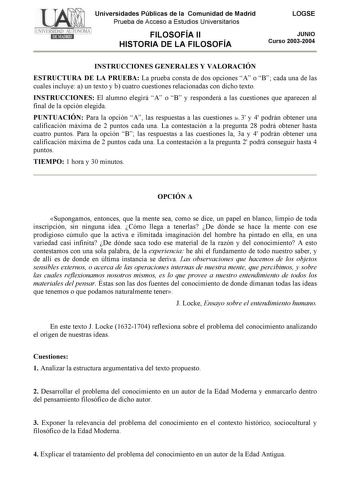 Universidades Públicas de la Comunidad de Madrid Prueba de Acceso a Estudios Universitarios FILOSOFÍA II HISTORIA DE LA FILOSOFÍA LOGSE JUNIO Curso 20032004 INSTRUCCIONES GENERALES Y VALORACIÓN ESTRUCTURA DE LA PRUEBA La prueba consta de dos opciones A o B cada una de las cuales incluye a un texto y b cuatro cuestiones relacionadas con dicho texto INSTRUCCIONES El alumno elegirá A o B y responderá a las cuestiones que aparecen al final de la opción elegida PUNTUACIÓN Para la opción A las respue…