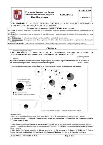 Pruebas de Acceso a enseñanzas universitarias oficiales de grado Castilla y León GEOGRAFÍA EJERCICIO N Páginas 2 OPTATIVIDAD EL ALUMNO DEBERÁ ESCOGER UNA DE LAS DOS OPCIONES Y DESARROLLAR LAS PREGUNTAS DE LA MISMA CRITERIOS GENERALES DE CORRECCIÓN DE LA PRUEBA I Tema Se valorará sobre todo la coherencia en la estructura y el que los contenidos no omitan aspectos fundamentales de la cuestión II Práctica Lo correcto es leer e interpretar el material aportado y superar la mera descripción Evite de…