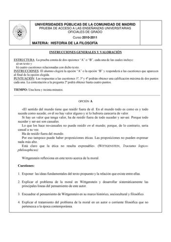 UNIVERSIDADES PÚBLICAS DE LA COMUNIDAD DE MADRID PRUEBA DE ACCESO A LAS ENSEÑANZAS UNIVERSITARIAS OFICIALES DE GRADO Curso 20102011 MATERIA HISTORIA DE LA FILOSOFÍA INSTRUCCIONES GENERALES Y VALORACIÓN ESTRUCTURA La prueba consta de dos opciones A o B cada una de las cuales incluye a un texto y b cuatro cuestiones relacionadas con dicho texto INSTRUCCIONES El alumno elegirá la opción A o la opción B y responderá a las cuestiones que aparecen al final de la opción elegida PUNTUACIÓN Las respuest…