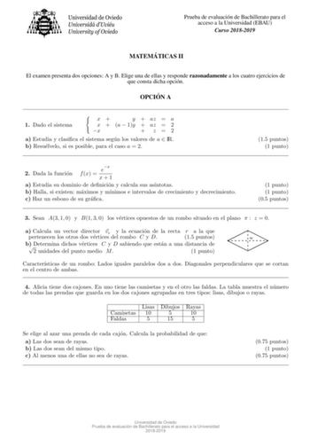 Prueba de evaluacion de Bachillerato para el acceso a la Universidad EBAU Curso 20182019 MATEMA TICAS II El examen presenta dos opciones A y B Elige una de ellas y responde razonadamente a los cuatro ejercicios de que consta dicha opcion OPCIO N A 1 Dado el sistema x y  az  a x  a  1y  az  2 x  z2 a Estudia y clasica el sistema segun los valores de a  IR b Resuelvelo si es posible para el caso a  2 15 puntos 1 punto ex 2 Dada la funcion f x  x1 a Estudia su dominio de denicion y calcula sus asn…