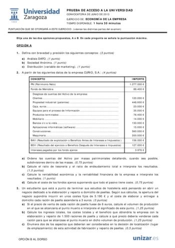 i Universidad W Zaragoza 1542 PRUEBA DE ACCESO A LA UNIVERSIDAD CONVOCATORIA DE JUNIO DE 2013 EJERCICIO DE ECONOMÍA DE LA EMPRESA TIEMPO DISPONIBLE 1 hora 30 minutos PUNTUACIÓN QUE SE OTORGARÁ A ESTE EJERCICIO véanse las distintas partes del examen Elija una de las dos opciones propuestas A o B En cada pregunta se señala la puntuación máxima OPCIÓN A 1 Defina con brevedad y precisión los siguientes conceptos 3 puntos a Análisis DAFO 1 punto b Sociedad Anónima 1 punto c Distribución variable de …