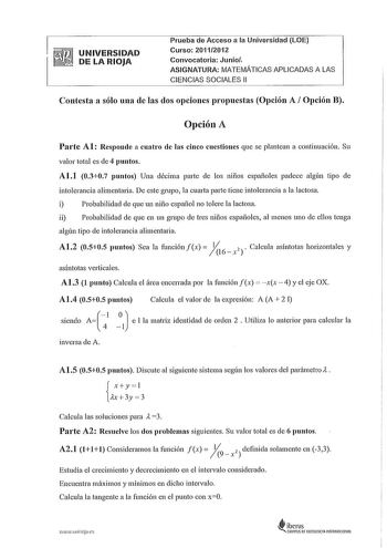 UNIVERSIDAD  DE LA RIOJA Prueba de Acceso a la Universidad LOE Curso 20112012 Convocatoria Junio ASIGNATURA MATEMÁTICAS APLICADAS A LAS CIENCIAS SOCIALES 11 Contesta a sólo una de las dos opciones propuestas Opción A Opción B Opción A Parte Al Responde a cuatro de las cinco cuestiones que se plantean a continuación Su valor total es de 4 puntos Al1 0307 puntos Una décima parte de los niños españoles padece algún tipo ele intolerancia alimentada De este grnpo la cuarta parte tiene intolerancia a…