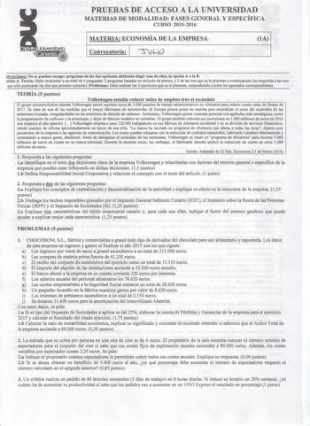 PRUEBAS DE ACCESO A LA UNIVERSIDAD MATERIAS DE MODALIDAD FASES GENERAL Y ESPECÍFICA CURSO 20152016 MATERIA ECONOMÍA DE LA EMPRESA lA Convocatoria 1 su LlO strucciones No se pueden escoger preguntas de las dos opciones debiendo elegir una de ellas la opción A o la B ción A Teoría Debe responder a un total de 4 preguntas 2 preguntas basadas en artícuro de prensa y 2 de las tres que se le plantean a continuación no responda a las tres que sólo puntuarán las dos que primero conteste Problemas Debe …