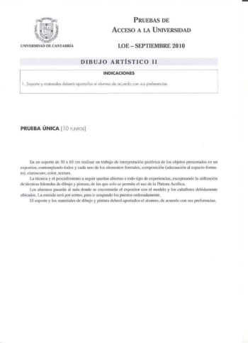 trriiiii l   m2JIJIf ONíVERSIDAO or CANTAllRIA PRUEBAS DE ACCESO A LA UNIVERSIDAD LOE  SEPTIEMBRE 201O DIBUJO ARTÍSTICO 11 INDICACIONES 1Soorte y moterbles deberá opJ1torlcs el olumno de oceídó con ses preierencios PRUEBA ÚNICA  10 PJIJTOS 6n un soporte de 50 x 65 cm realizar un trnbtjo de imerpre11ción pictórica de los objetos prescncados en 1111 e positor contemplando todos y cada uoo de l os elementos forrnalcs composici6n adecuación al cspacioforrna 10 clrocuro color textura La técnica y el…