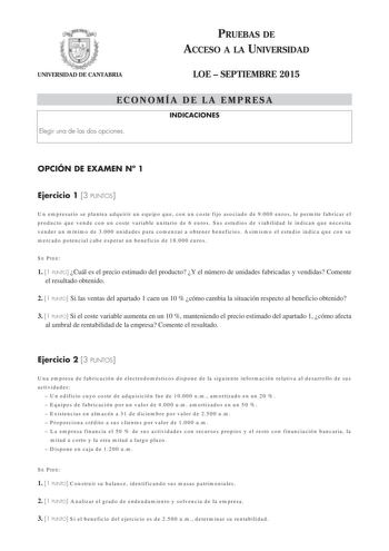 PRUEBAS DE ACCESO A LA UNIVERSIDAD UNIVERSIDAD DE CANTABRIA LOE  SEPTIEMBRE 2015 ECONOMÍA DE LA EMPRESA INDICACIONES Elegir una de las dos opciones OPCIÓN DE EXAMEN N 1 Ejercicio 1 3 PUNTOS Un empresario se plantea adquirir un equipo que con un coste fijo asociado de 9000 euros le permite fabricar el producto que vende con un coste variable unitario de 6 euros Sus estudios de viabilidad le indican que necesita vender un mínimo de 3000 unidades para comenzar a obtener beneficios Asimismo el estu…