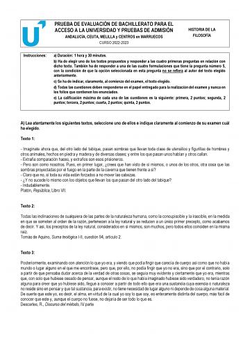 PRUEBA DE EVALUACIÓN DE BACHILLERATO PARA EL ACCESO A LA UNIVERSIDAD Y PRUEBAS DE ADMISIÓN ANDALUCÍA CEUTA MELILLA y CENTROS en MARRUECOS CURSO 20222023 HISTORIA DE LA FILOSOFÍA Instrucciones a Duración 1 hora y 30 minutos b Ha de elegir uno de los textos propuestos y responder a las cuatro primeras preguntas en relación con dicho texto También ha de responder a una de las cuatro formulaciones que tiene la pregunta número 5 con la condición de que la opción seleccionada en esta pregunta no se r…