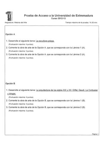 u EX Prueba de Acceso a la Universidad de Extremadura Curso 201213 Asignatura Historia del Arte Tiempo máximo de la prueba 1h30 min Opción A 1 Desarrolle el siguiente tema La escultura griega Puntuación máxima 4 puntos 2 Comente la obra de arte de la Opción A que se corresponde con la Lámina 1 A Puntuación máxima 3 puntos 3 Comente la obra de arte de la Opción A que se corresponde con la Lámina 2 A Puntuación máxima 3 puntos Opción B 1 Desarrolle el siguiente tema La arquitectura de los siglos …