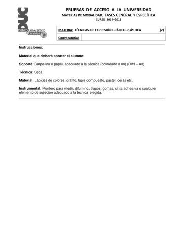 PRUEBAS DE ACCESO A LA UNIVERSIDAD MATERIAS DE MODALIDAD FASES GENERAL Y ESPECÍFICA CURSO 20142015 MATERIA TÉCNICAS DE EXPRESIÓN GRÁFICOPLÁSTICA 2 Convocatoria 1 1 Instrucciones Material que deberá aportar el alumno Soporte Carpelina o papel adecuado a la técnica coloreado o no DIN  A3 Técnica Seca Material Lápices de colores grafito lápiz compuesto pastel ceras etc Instrumental Puntero para medir difumino trapos gomas cinta adhesiva o cualquier elemento de sujeción adecuado a la técnica elegid…