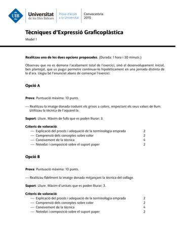 Universitat Prava daccés Convocatria de les Illes Balears a la Universitat 2015 Tcniques dExpressió Graficoplstica Model 1 Realitzau una de les dues opcions proposades Durada 1 hora i 30 minuts Observau que no es demana lacabament total de lexercici sinó el desenvolupament inicial ben plantejat que us pugui permetre continuarlo hipotticament en una jornada distinta de la dara Llegiu bé lenunciat abans de comenar lexercici Opció A Prova Puntuació mxima 10 punts  Realitzau la imatge donada tradui…