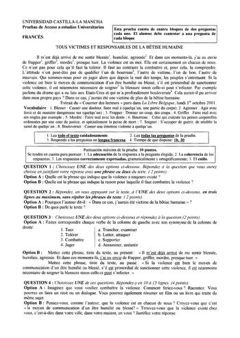 UNIVERSIDAD CASTILLALA MANCHA Pruebas de Acceso a estudios Universitarios FRANCÉS Esta prueba consta de cuatro bloques de dos preguntas cada uno El alumno debe contestar a una pregunta de cada bloque TOUS VICTIMES ET RESPONSABLES DE LA BETISE HUMAINE 11 mest déja arrivé de me sentir blessée1 humiliée agressée2 Et dans ces momentsla jai eu envíe de frapper3 griffer4 mordre5 presque tuer La violence est en moi Elle est certainement en chacun de nous Ce n est pas pour cela qu il faut la tolérer 11…