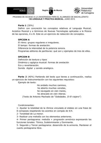 I UN IVERSIDAD DE  MURCIA  e  Ih Región de Murcia Universidad Politécnica de Cartagena PRUEBAS DE ACCESO A LA UNIVERSIDAD PARA EL ALUMNADO DE BACHILLERATO 156 LENGUAJE Y PRÁCTICA MUSICAL JUNIO 2015 Parte 1 30 Definir con concreción los conceptos relativos al Lenguaje Musical Acústica Musical y a términos de Nuevas Tecnologías aplicadas a la Música de las opciones A o B Este es un ejercicio de redacción de conceptos OPCION A El ritmo grupos regulares e irregulares El tempo formas de anotación Di…