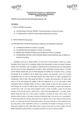 up lasl tfo PRUEBAS DE ACCESO A LA UNIVERSIDAD EXAMEN DE LITERATURA UNIVERSAL CURSO 20142015 Realizar una de las dos opciones propuestas A o B OPCIÓN A 1 PARTE TEÓRICA 4 puntos a Las desventuras del joven Werther Temas presentes en la obra 2 puntos b La metamorfosis Evolución del personaje protagonista 2 puntos Nfol Uthmiu FcHo 2 PARTE PRÁCTICA 6 puntos Lea detenidamente el texto del Decamerón y responda a las siguientes cuestiones a Localización del texto en la obra 15 puntos b Formulación del…