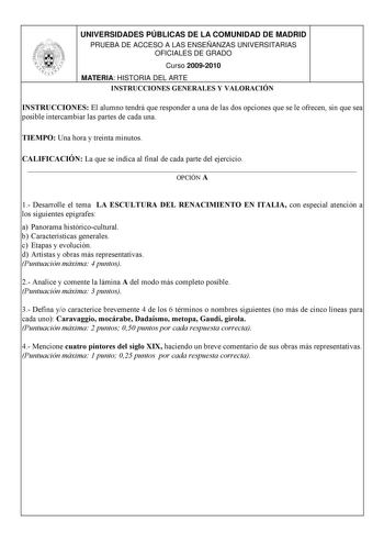 UNIVERSIDADES PÚBLICAS DE LA COMUNIDAD DE MADRID PRUEBA DE ACCESO A LAS ENSEÑANZAS UNIVERSITARIAS OFICIALES DE GRADO Curso 20092010 MATERIA HISTORIA DEL ARTE INSTRUCCIONES GENERALES Y VALORACIÓN INSTRUCCIONES El alumno tendrá que responder a una de las dos opciones que se le ofrecen sin que sea posible intercambiar las partes de cada una TIEMPO Una hora y treinta minutos CALIFICACIÓN La que se indica al final de cada parte del ejercicio  OPCIÓN A 1 Desarrolle el tema LA ESCULTURA DEL RENACIMIEN…