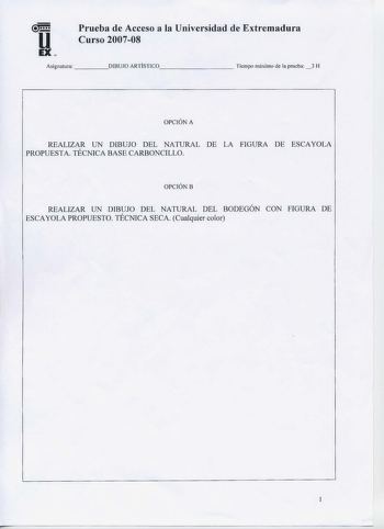 u EX  Prueba de Acceso a la Universidad de Extremadura Curso 200708 Asignatura    DIBUJO ARTÍSTICO       Tiempo máximo de la prueba 3 H OPCIÓN A REALIZAR UN DIBUJO DEL NATURAL DE LA FIGURA DE ESCAYOLA PROPUESTA TÉCNICA BASE CARBONCILLO OPCIÓNB REALIZAR UN DIBUJO DEL NATURAL DEL BODEGÓN CON FIGURA DE ESCAYOLA PROPUESTO TÉCNICA SECA Cualquier color  1