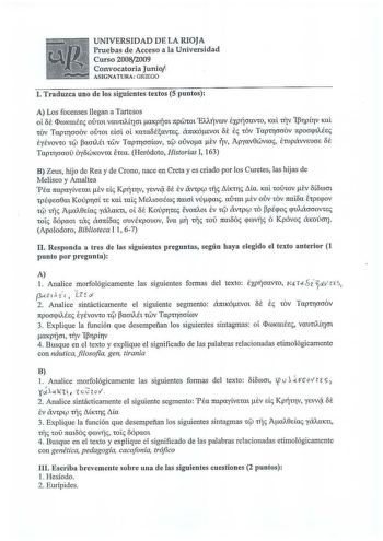 UNIVERSIDAD DE LA RIOJA Pruebas de Acceso a la Universidad Curso 20082009 Convocatoria Junio ASIGNATURA GRIEGO l  Traduzca uno de los siguientes textos 5 puntos A Los focenses llegan a Tartesos ol ff IwKatÉE oúwi Yuunlíicn aKpljcn npwwi EAAÍJYWY EXPÍJmvro KCÚ ITY 1BrpLTY KCÚ oe COY TapCTOOOY OÚC01 dcrl ol KCLCOOÉOYCS amKÓSYOl E COY TapcrcrcrOY npocrcptÁÉs EÉYOYtO Clf pamAÚ CWY TapCTOOlúY Clf OÚYoa ey ijY ApyaY0WYtO EtupávvsucrE OE TapCTcrcroú 6yoWKOYCa ecsu Heródoto Historias I 163 B Zeus hijo …