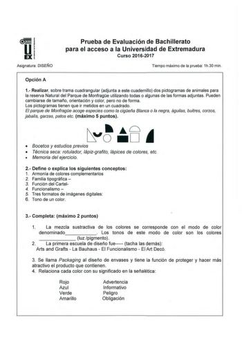 Asignatura DJSEÑO Prueba de Evaluación de Bachillerato para el acceso a la Universidad de Extremadura Curso 20162017 Tiempo máximo de la prueba 1h30 min Opción A 1 Realizar sobre trama cuadrangular adjunta a este cuadernillo dos pictogramas de animales para la reserva Natural del Parque de Monfrage utilizando todas o algunas de las formas adjuntas Pueden cambiarse de tamaño orientación y color pero no de forma Los pictogramas tienen que ir metidos en un cuadrado El parque de Monfrage acoge espe…