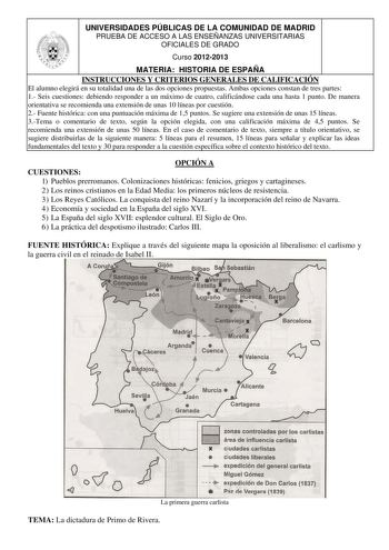 UNIVERSIDADES PÚBLICAS DE LA COMUNIDAD DE MADRID PRUEBA DE ACCESO A LAS ENSEÑANZAS UNIVERSITARIAS OFICIALES DE GRADO Curso 20122013 MATERIA HISTORIA DE ESPAÑA INSTRUCCIONES Y CRITERIOS GENERALES DE CALIFICACIÓN El alumno elegirá en su totalidad una de las dos opciones propuestas Ambas opciones constan de tres partes 1 Seis cuestiones debiendo responder a un máximo de cuatro calificándose cada una hasta 1 punto De manera orientativa se recomienda una extensión de unas 10 líneas por cuestión 2 Fu…