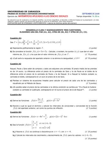 UNIVERSIDAD DE ZARAGOZA PRUEBA DE ACCESO A ESTUDIOS UNIVERSITARIOS Ejercicio de MATEMÁTICAS APLICADAS A LAS CIENCIAS SOCIALES SEPTIEMBRE DE 2008 Tiempo disponible 1 h 30 m Se valorará el uso de vocabulario y la notación científica Los errores ortográficos el desorden la falta de limpieza en la presentación y la mala redacción podrán suponer una disminución hasta de un punto en la calificación salvo casos extremos PUNTUACIÓN QUE SE OTORGARÁ A ESTE EJERCICIO véanse las distintas partes del examen…