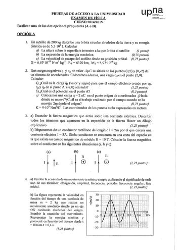 PRUEBAS DE ACCESO A LA UNIVERSIDAD EXAMEN DE FÍSICA CURSO 20142015 Realizar una de las dos opciones propuestas A o B upJ Nufmtrio r0 OPCIÓN A 1 Un satélite de 200 k describe una órbita circular alrededor de la tierra y su energía cinética es de 5310 J Calcular a La altura sobre la superficie terrestre a la que órbita el satélite 1 punto b La expresión de la energía mecánica O 75 puntos e La velocidad de escape del satélite desde su posición orbital O 75 puntos G  667 1011 N m2 kg2 RT  6370 km M…