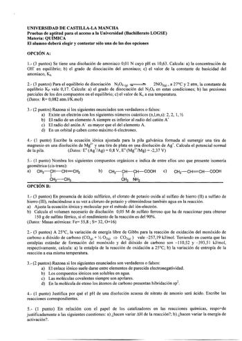 UNIVERSIDAD DE CASTILLALA MANCHA Pruebas de Jtitud para el acceso a la Universidad Bachillerato LOGSE Materia QUIMICA El alumno deberá elegir y contestar sólo una de las dos opciones OPCIÓN A 1 3 puntos Se tiene una disolución de amoniaco 001 N cuyo pH es 1063 Calcula a la concentración de Off en equilibrio b el grado de disociación del amoniaco c el valor de la constante de basicidad del amoniaco Kb    2 3 puntos Para el equilibrio de disociación N2O4 g 2NO2g a 27C y 2 atm la constante de equl…