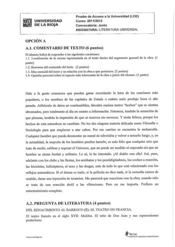 UNIVERSIDAD DE LA RIOJA Prueba de Acceso a la Universidad LOE Curso 20112012 Convocatoria Junio ASIGNATURA LITERATURA UNIVERSAL OPCIÓN A A1 COMENTARIO DE TEXTO 6 puntos El alumno habrá de responder a las siguientes cuestiones 11 Localización de la escena representada en el texto dentro del argumento general de la obra 1 punto 12 Resumen del contenido del texto 2 puntos 13 Idea esencial del texto y su relación con la obra a que pertenece 2 puntos 14 Opinión personal sobre el aspecto más interesa…